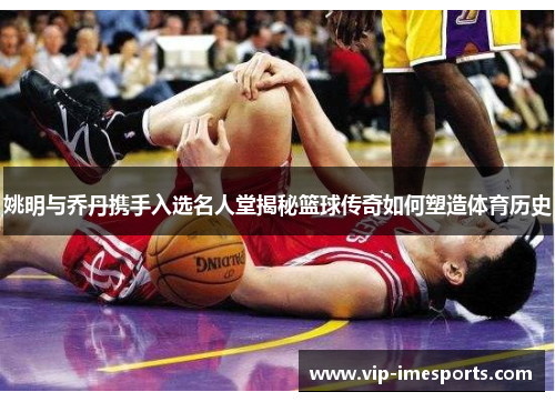 姚明与乔丹携手入选名人堂揭秘篮球传奇如何塑造体育历史