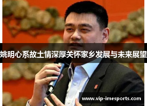 姚明心系故土情深厚关怀家乡发展与未来展望