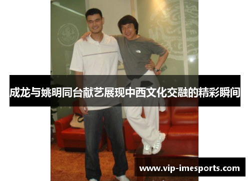 成龙与姚明同台献艺展现中西文化交融的精彩瞬间