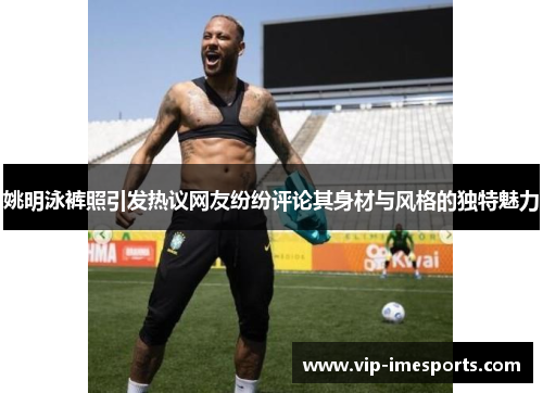 姚明泳裤照引发热议网友纷纷评论其身材与风格的独特魅力