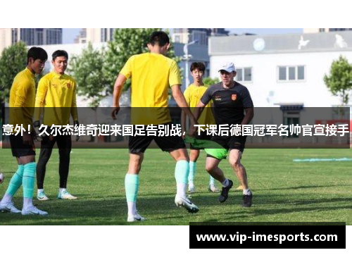 意外！久尔杰维奇迎来国足告别战，下课后德国冠军名帅官宣接手